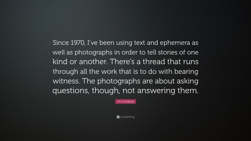 Jim Goldberg Quote: “Since 1970, I’ve been using text and ephemera as well as photographs in order to tell stories of one kind or another. There’s a thread that runs through all the work that is to do with bearing witness. The photographs are about asking questions, though, not answering them.”