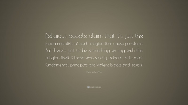David G. McAfee Quote: “Religious people claim that it’s just the fundamentalists of each religion that cause problems. But there’s got to be something wrong with the religion itself if those who strictly adhere to its most fundamental principles are violent bigots and sexists.”