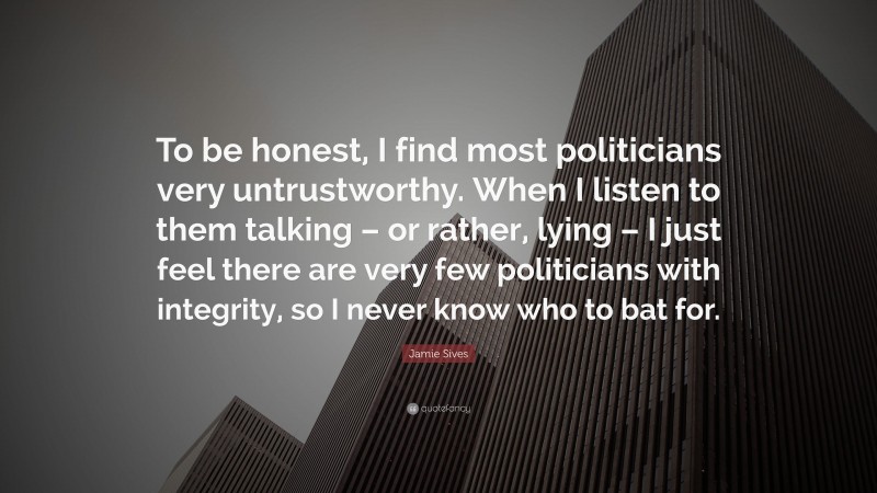 Jamie Sives Quote: “To be honest, I find most politicians very untrustworthy. When I listen to them talking – or rather, lying – I just feel there are very few politicians with integrity, so I never know who to bat for.”
