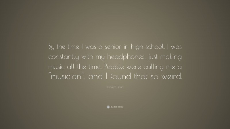 Nicolas Jaar Quote: “By the time I was a senior in high school, I was constantly with my headphones, just making music all the time. People were calling me a “musician”, and I found that so weird.”