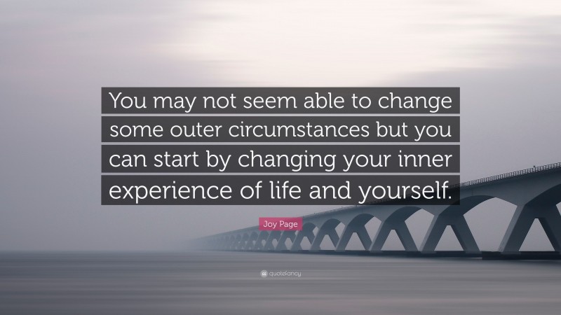 Joy Page Quote: “You may not seem able to change some outer circumstances but you can start by changing your inner experience of life and yourself.”