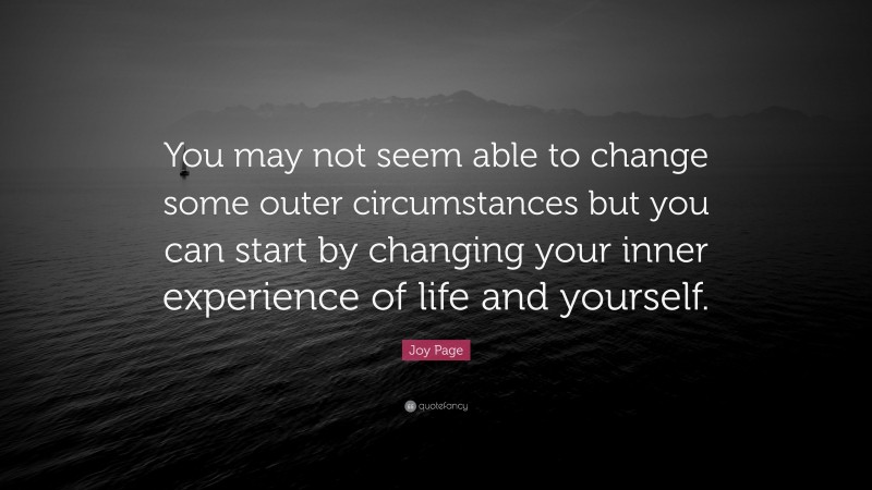Joy Page Quote: “You may not seem able to change some outer circumstances but you can start by changing your inner experience of life and yourself.”
