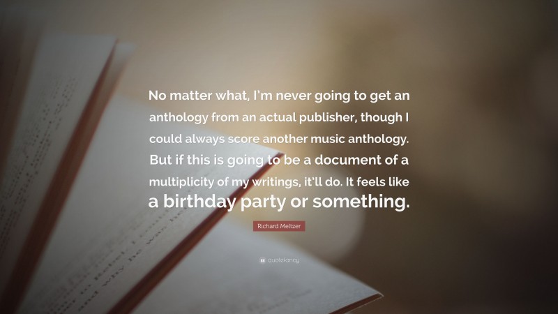 Richard Meltzer Quote: “No matter what, I’m never going to get an anthology from an actual publisher, though I could always score another music anthology. But if this is going to be a document of a multiplicity of my writings, it’ll do. It feels like a birthday party or something.”
