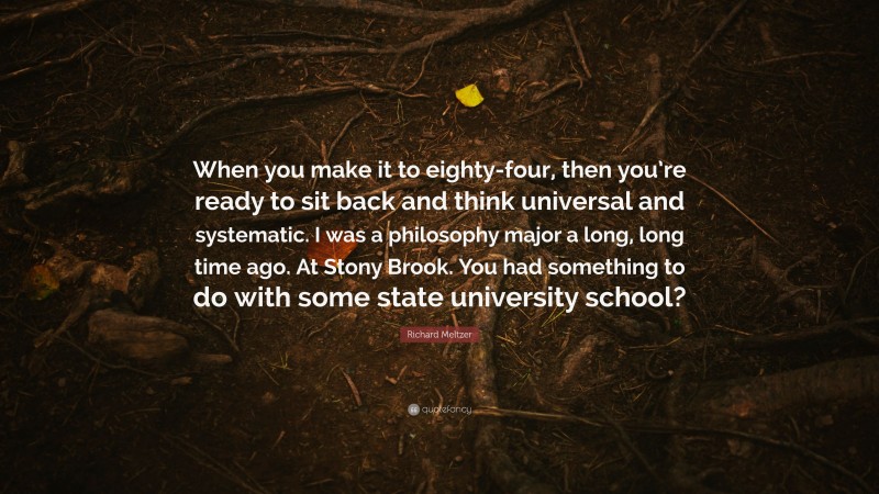 Richard Meltzer Quote: “When you make it to eighty-four, then you’re ready to sit back and think universal and systematic. I was a philosophy major a long, long time ago. At Stony Brook. You had something to do with some state university school?”