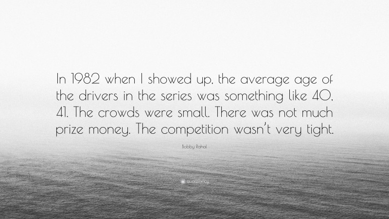 Bobby Rahal Quote: “In 1982 when I showed up, the average age of the drivers in the series was something like 40, 41. The crowds were small. There was not much prize money. The competition wasn’t very tight.”