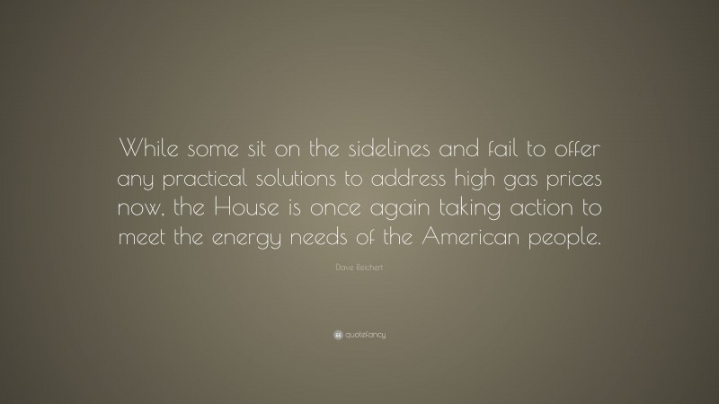 Dave Reichert Quote: “While some sit on the sidelines and fail to offer any practical solutions to address high gas prices now, the House is once again taking action to meet the energy needs of the American people.”