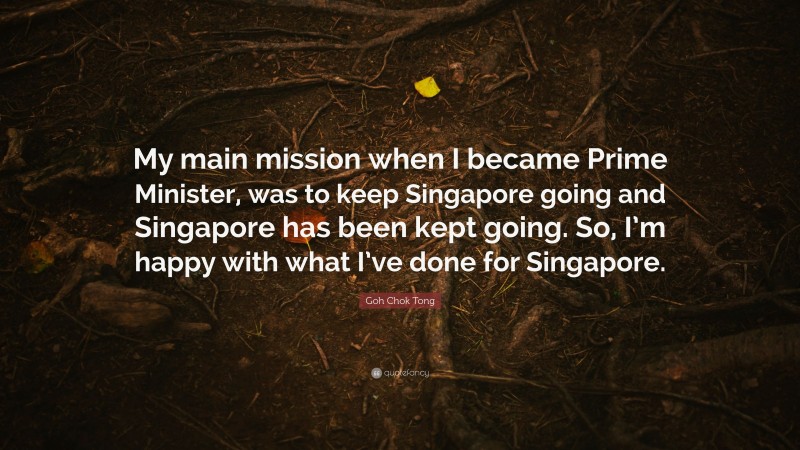 Goh Chok Tong Quote: “My main mission when I became Prime Minister, was to keep Singapore going and Singapore has been kept going. So, I’m happy with what I’ve done for Singapore.”