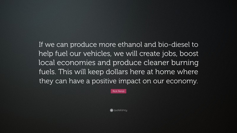 Rick Renzi Quote: “If we can produce more ethanol and bio-diesel to help fuel our vehicles, we will create jobs, boost local economies and produce cleaner burning fuels. This will keep dollars here at home where they can have a positive impact on our economy.”