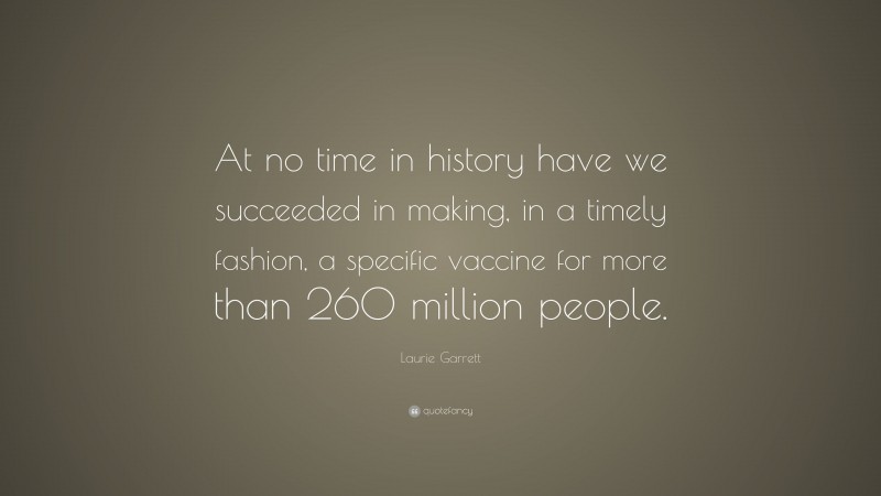 Laurie Garrett Quote: “At no time in history have we succeeded in making, in a timely fashion, a specific vaccine for more than 260 million people.”