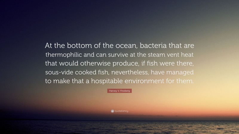 Harvey V. Fineberg Quote: “At the bottom of the ocean, bacteria that are thermophilic and can survive at the steam vent heat that would otherwise produce, if fish were there, sous-vide cooked fish, nevertheless, have managed to make that a hospitable environment for them.”