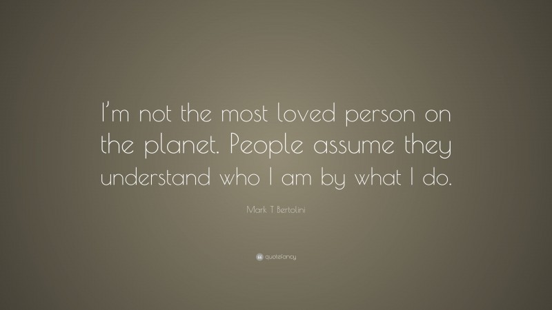 Mark T Bertolini Quote: “I’m not the most loved person on the planet. People assume they understand who I am by what I do.”
