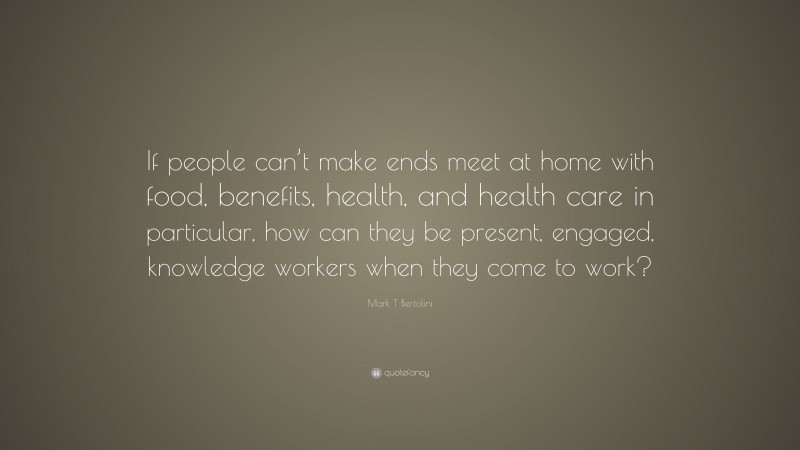 Mark T Bertolini Quote: “If people can’t make ends meet at home with food, benefits, health, and health care in particular, how can they be present, engaged, knowledge workers when they come to work?”