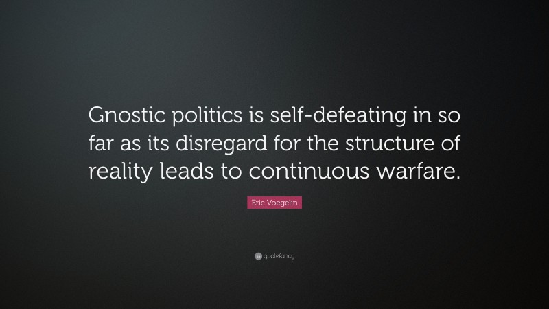 Eric Voegelin Quote: “Gnostic politics is self-defeating in so far as its disregard for the structure of reality leads to continuous warfare.”