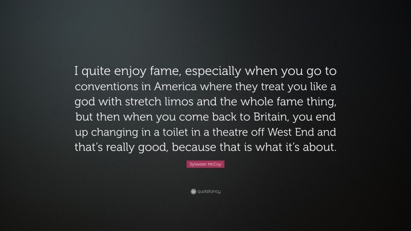 Sylvester McCoy Quote: “I quite enjoy fame, especially when you go to conventions in America where they treat you like a god with stretch limos and the whole fame thing, but then when you come back to Britain, you end up changing in a toilet in a theatre off West End and that’s really good, because that is what it’s about.”