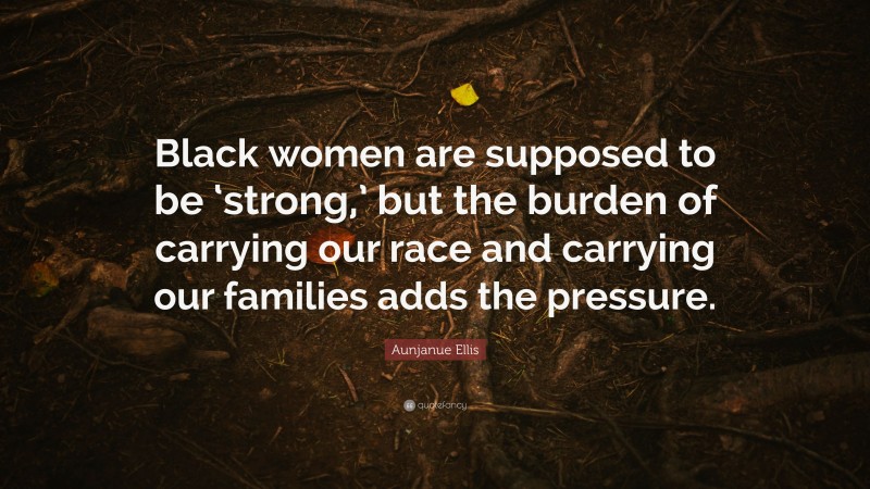 Aunjanue Ellis Quote: “Black women are supposed to be ‘strong,’ but the burden of carrying our race and carrying our families adds the pressure.”