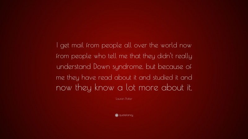 Lauren Potter Quote: “I get mail from people all over the world now from people who tell me that they didn’t really understand Down syndrome, but because of me they have read about it and studied it and now they know a lot more about it.”
