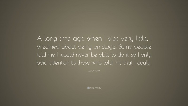 Lauren Potter Quote: “A long time ago when I was very little, I dreamed about being on stage. Some people told me I would never be able to do it, so I only paid attention to those who told me that I could.”