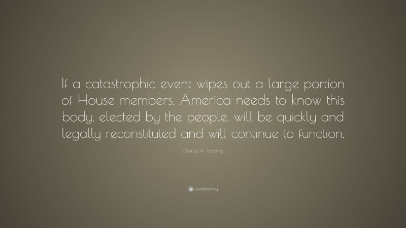Charles W. Pickering Quote: “If a catastrophic event wipes out a large portion of House members, America needs to know this body, elected by the people, will be quickly and legally reconstituted and will continue to function.”