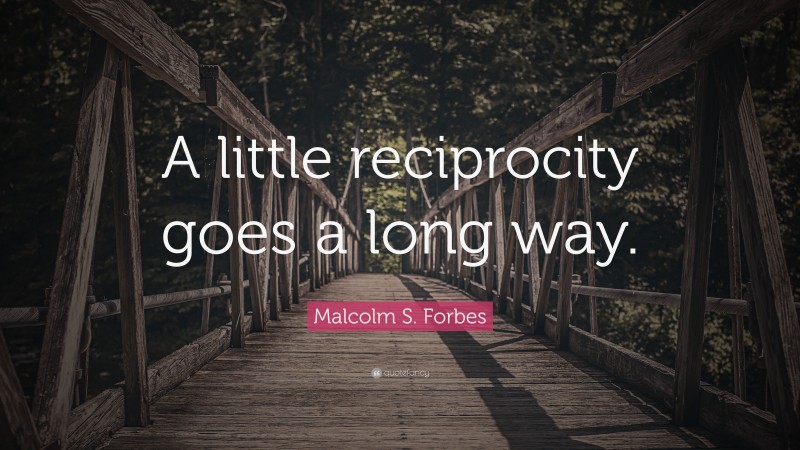 Malcolm S. Forbes Quote: “A little reciprocity goes a long way.”