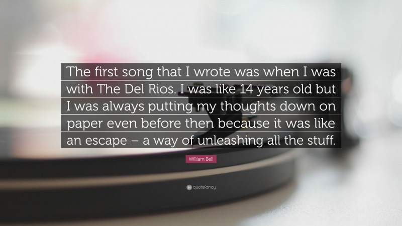 William Bell Quote: “The first song that I wrote was when I was with The Del Rios. I was like 14 years old but I was always putting my thoughts down on paper even before then because it was like an escape – a way of unleashing all the stuff.”