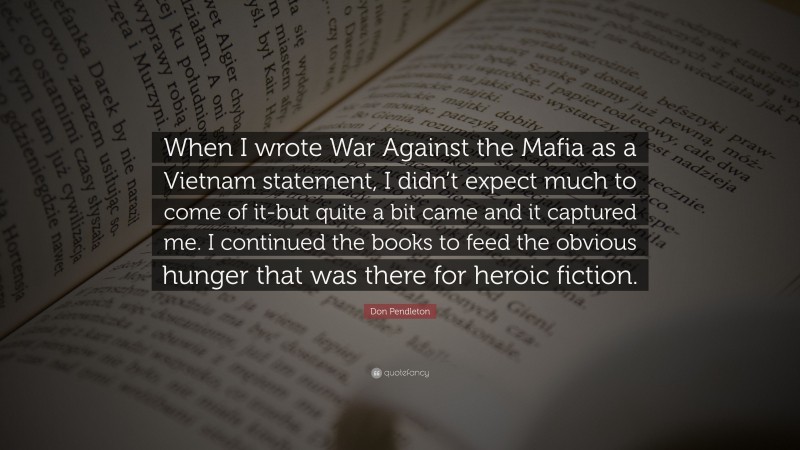 Don Pendleton Quote: “When I wrote War Against the Mafia as a Vietnam statement, I didn’t expect much to come of it-but quite a bit came and it captured me. I continued the books to feed the obvious hunger that was there for heroic fiction.”