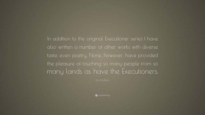 Don Pendleton Quote: “In addition to the original Executioner series I have also written a number of other works with diverse taste, even poetry. None, however, have provided the pleasure of touching so many people from so many lands as have the Executioners.”