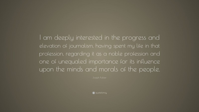 Joseph Pulitzer Quote: “I am deeply interested in the progress and elevation of journalism, having spent my life in that profession, regarding it as a noble profession and one of unequaled importance for its influence upon the minds and morals of the people.”