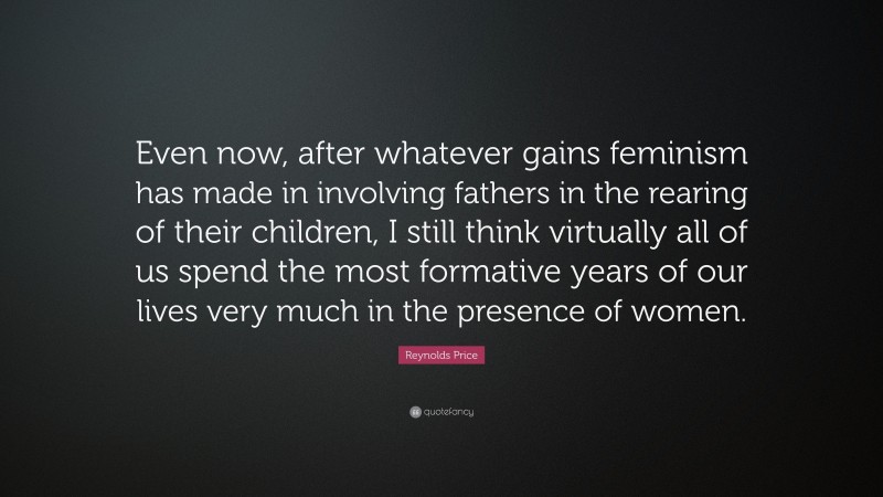 Reynolds Price Quote: “Even now, after whatever gains feminism has made in involving fathers in the rearing of their children, I still think virtually all of us spend the most formative years of our lives very much in the presence of women.”