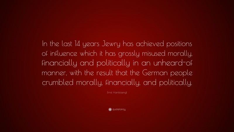 Ernst Hanfstaengl Quote: “In the last 14 years Jewry has achieved positions of influence which it has grossly misused morally, financially and politically in an unheard-of manner, with the result that the German people crumbled morally, financially, and politically.”