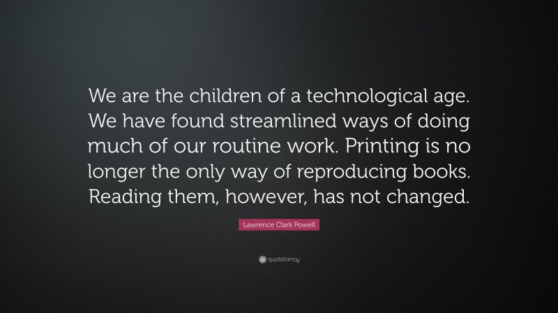 Lawrence Clark Powell Quote: “We are the children of a technological age. We have found streamlined ways of doing much of our routine work. Printing is no longer the only way of reproducing books. Reading them, however, has not changed.”
