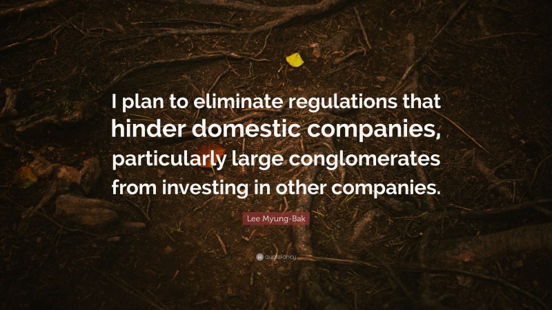 Lee Myung-Bak Quote: “I plan to eliminate regulations that hinder domestic companies, particularly large conglomerates from investing in other companies.”