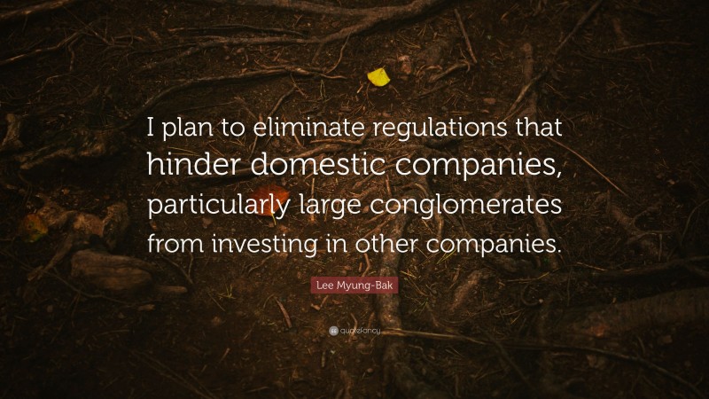 Lee Myung-Bak Quote: “I plan to eliminate regulations that hinder domestic companies, particularly large conglomerates from investing in other companies.”
