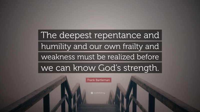Frank Bartleman Quote: “The deepest repentance and humility and our own frailty and weakness must be realized before we can know God’s strength.”