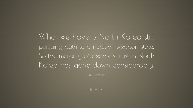 Lee Myung-Bak Quote: “What we have is North Korea still pursuing path to a nuclear weapon state. So the majority of people’s trust in North Korea has gone down considerably.”