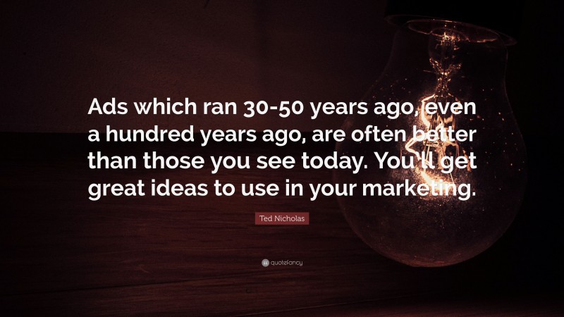 Ted Nicholas Quote: “Ads which ran 30-50 years ago, even a hundred years ago, are often better than those you see today. You’ll get great ideas to use in your marketing.”