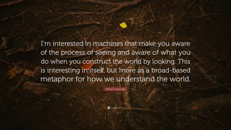 William Kentridge Quote: “I’m interested in machines that make you aware of the process of seeing and aware of what you do when you construct the world by looking. This is interesting in itself, but more as a broad-based metaphor for how we understand the world.”
