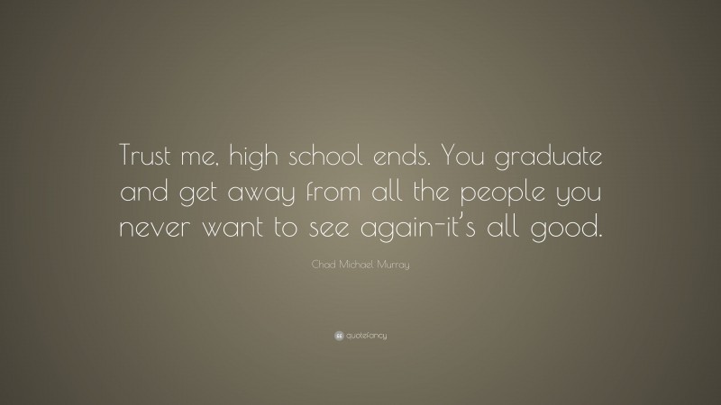 Chad Michael Murray Quote: “Trust me, high school ends. You graduate and get away from all the people you never want to see again-it’s all good.”
