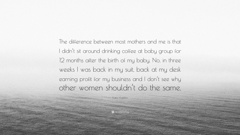 Katie Hopkins Quote: “The difference between most mothers and me is that I didn’t sit around drinking coffee at baby group for 12 months after the birth of my baby. No, in three weeks I was back in my suit, back at my desk earning profit for my business and I don’t see why other women shouldn’t do the same.”