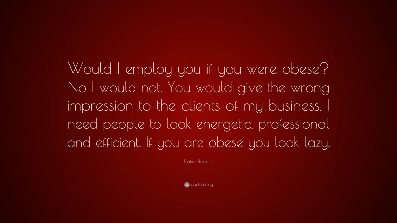 Katie Hopkins Quote: “Would I employ you if you were obese? No I would not. You would give the wrong impression to the clients of my business. I need people to look energetic, professional and efficient. If you are obese you look lazy.”