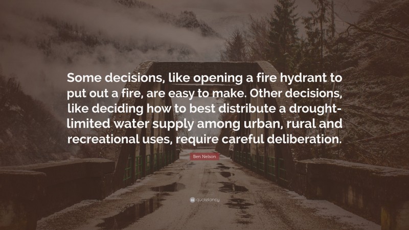 Ben Nelson Quote: “Some decisions, like opening a fire hydrant to put out a fire, are easy to make. Other decisions, like deciding how to best distribute a drought-limited water supply among urban, rural and recreational uses, require careful deliberation.”
