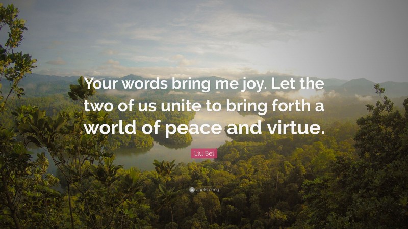Liu Bei Quote: “Your words bring me joy. Let the two of us unite to bring forth a world of peace and virtue.”