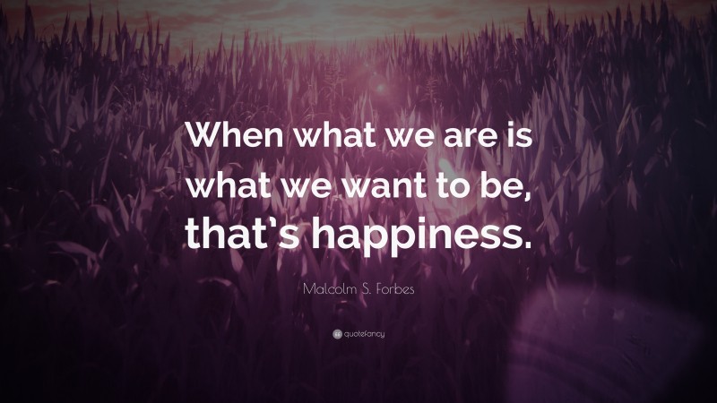 Malcolm S. Forbes Quote: “When what we are is what we want to be, that’s happiness.”