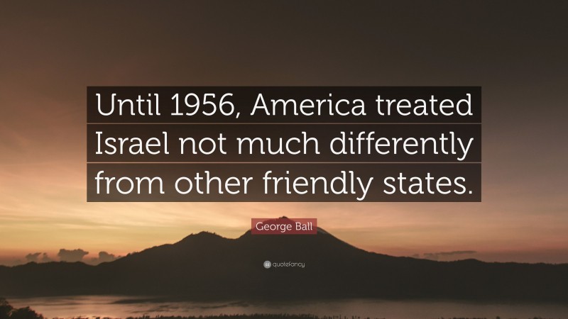 George Ball Quote: “Until 1956, America treated Israel not much differently from other friendly states.”