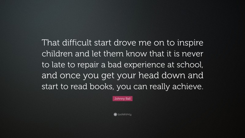 Johnny Ball Quote: “That difficult start drove me on to inspire children and let them know that it is never to late to repair a bad experience at school, and once you get your head down and start to read books, you can really achieve.”