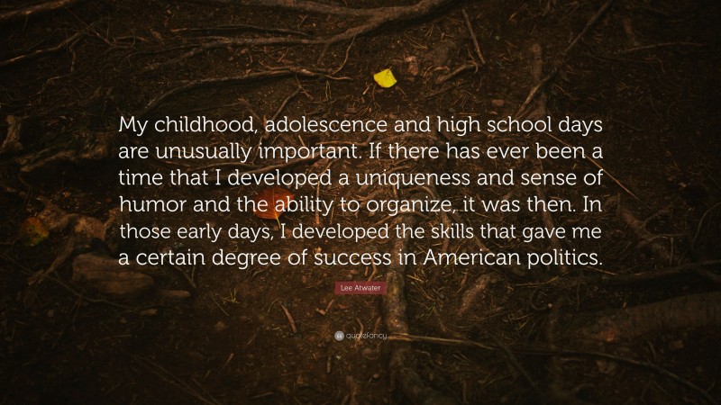 Lee Atwater Quote: “My childhood, adolescence and high school days are unusually important. If there has ever been a time that I developed a uniqueness and sense of humor and the ability to organize, it was then. In those early days, I developed the skills that gave me a certain degree of success in American politics.”