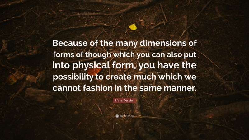 Hans Bender Quote: “Because of the many dimensions of forms of though which you can also put into physical form, you have the possibility to create much which we cannot fashion in the same manner.”