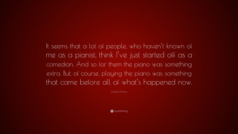 Dudley Moore Quote: “It seems that a lot of people, who haven’t known of me as a pianist, think I’ve just started off as a comedian. And so for them the piano was something extra. But, of course, playing the piano was something that came before all of what’s happened now.”