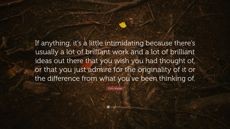 Chris Wedge Quote: “If anything, it’s a little intimidating because there’s usually a lot of brilliant work and a lot of brilliant ideas out there that you wish you had thought of, or that you just admire for the originality of it or the difference from what you’ve been thinking of.”