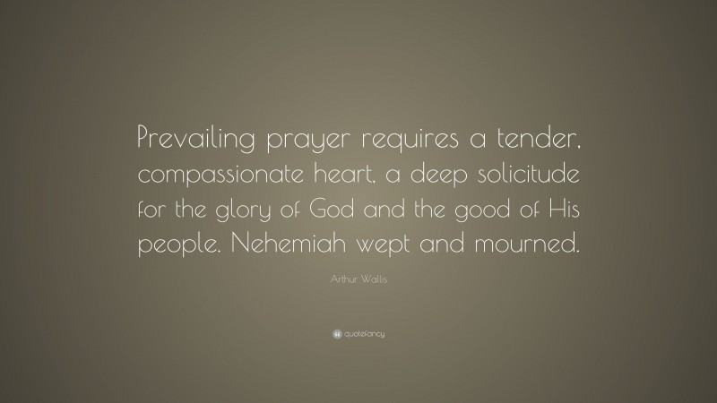 Arthur Wallis Quote: “Prevailing prayer requires a tender, compassionate heart, a deep solicitude for the glory of God and the good of His people. Nehemiah wept and mourned.”