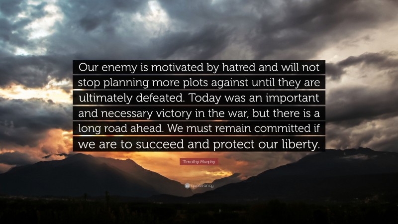 Timothy Murphy Quote: “Our enemy is motivated by hatred and will not stop planning more plots against until they are ultimately defeated. Today was an important and necessary victory in the war, but there is a long road ahead. We must remain committed if we are to succeed and protect our liberty.”